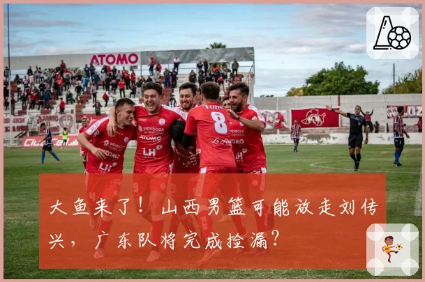 大鱼来了！山西男篮可能放走刘传兴，广东队将完成捡漏？