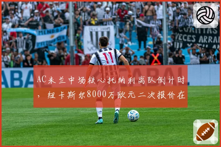 AC米兰中场核心托纳利离队倒计时，纽卡斯尔8000万欧元二次报价在即