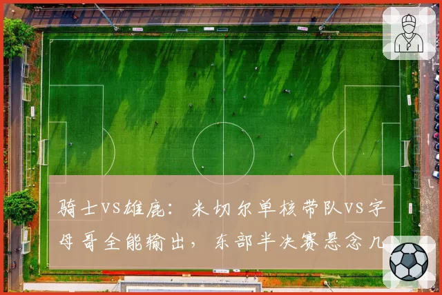 骑士vs雄鹿：米切尔单核带队vs字母哥全能输出，东部半决赛悬念几何