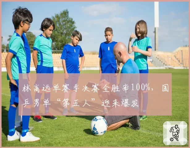 林高远单赛季决赛全胜率100%，国乒男单“第五人”迎来爆发