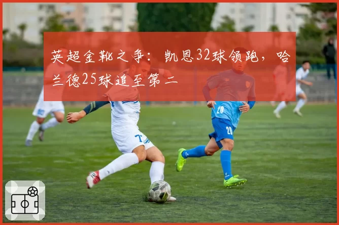 英超金靴之争：凯恩32球领跑，哈兰德25球追至第二