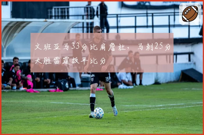 文班亚马33分比肩詹杜，马刺25分大胜雷霆扳平比分
