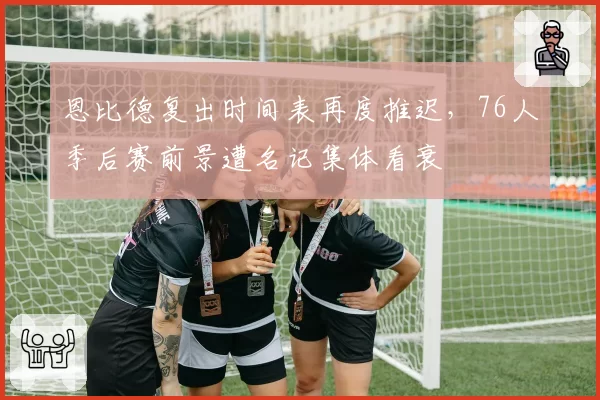 恩比德复出时间表再度推迟,76人季后赛前景遭名记集体看衰