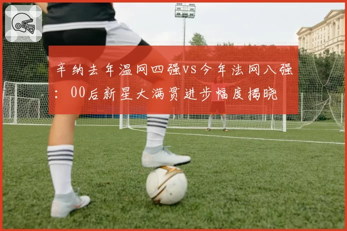 辛纳去年温网四强vs今年法网八强:00后新星大满贯进步幅度揭晓