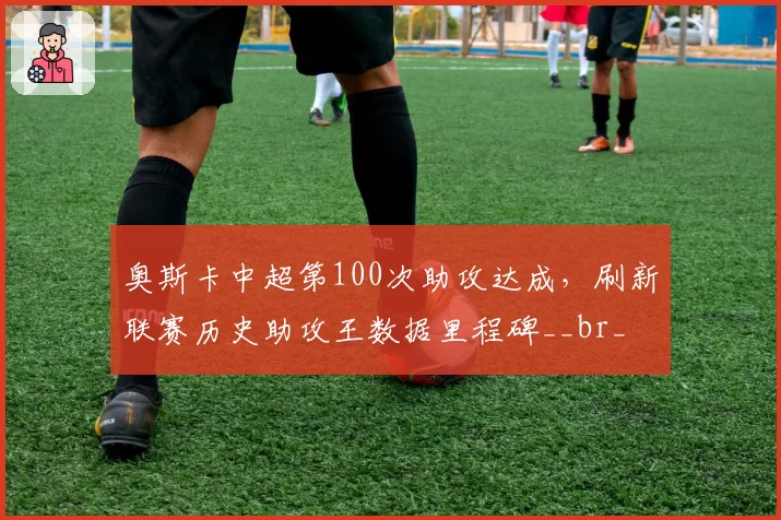 奥斯卡中超第100次助攻达成，刷新联赛历史助攻王数据里程碑__br_