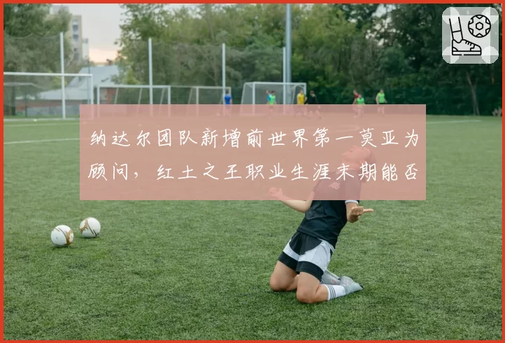 纳达尔团队新增前世界第一莫亚为顾问，红土之王职业生涯末期能否再创辉煌？