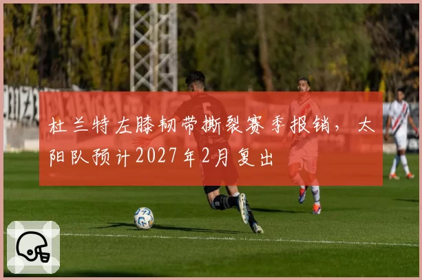 杜兰特左膝韧带撕裂赛季报销，太阳队预计2027年2月复出