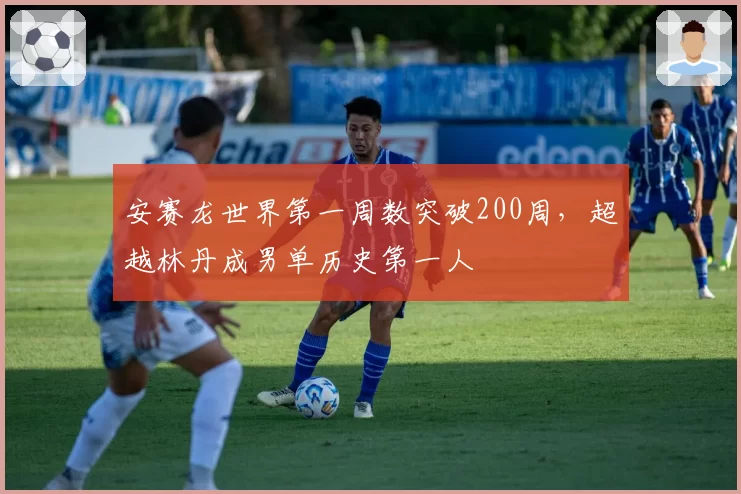 安赛龙世界第一周数突破200周,超越林丹成男单历史第一人