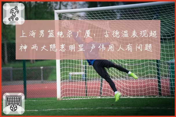 上海男篮绝杀广厦，古德温表现超神 两大隐患明显 卢伟用人有问题