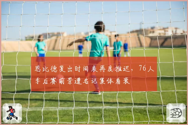 恩比德复出时间表再度推迟,76人季后赛前景遭名记集体看衰