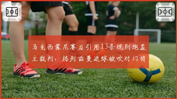 马竞西蒙尼赛后引用13条规则炮轰主裁判,格列兹曼进球被吹对门将犯规致争冠失分