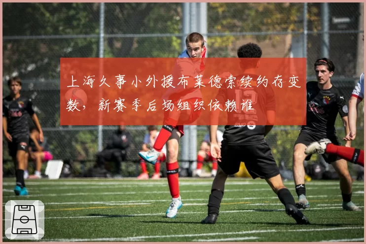上海久事小外援布莱德索续约存变数，新赛季后场组织依赖谁