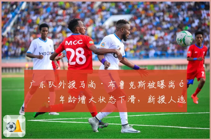 广东队外援马尚·布鲁克斯被曝离队:年龄增大状态下滑,新援人选待定