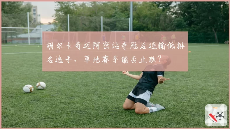 胡尔卡奇迈阿密站夺冠后连输低排名选手，草地赛季能否止跌？