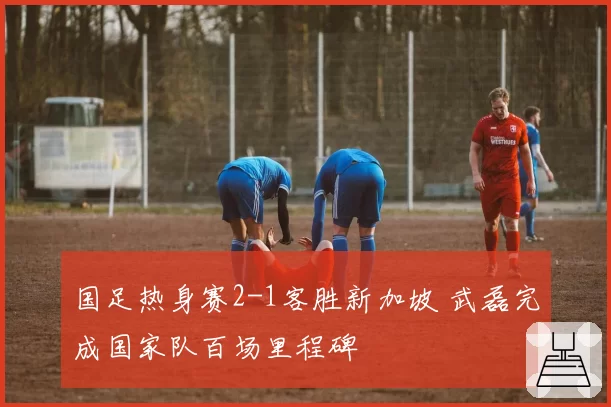 国足热身赛2-1客胜新加坡 武磊完成国家队百场里程碑