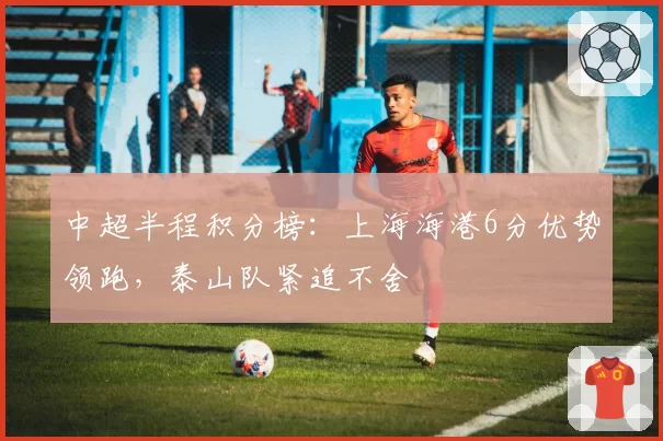 中超半程积分榜：上海海港6分优势领跑，泰山队紧追不舍