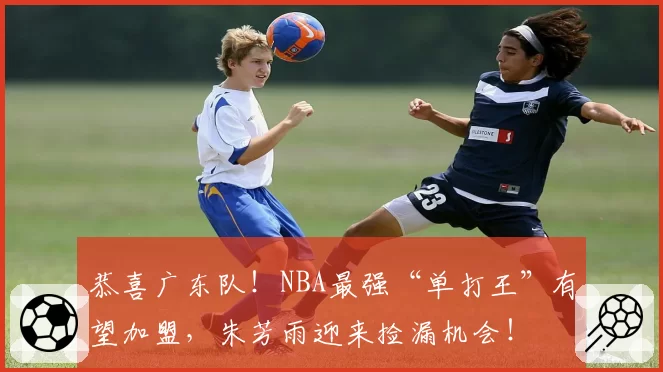 恭喜广东队!NBA最强“单打王”有望加盟,朱芳雨迎来捡漏机会!
