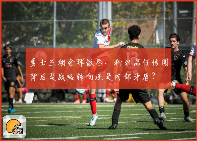 勇士王朝余晖散尽，科尔离任传闻背后是战略转向还是内部矛盾？