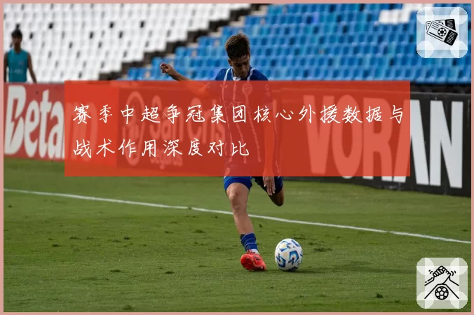 赛季中超争冠集团核心外援数据与战术作用深度对比