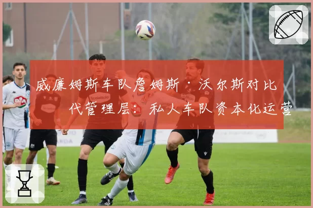 威廉姆斯车队詹姆斯·沃尔斯对比前代管理层：私人车队资本化运营模式的转型成效