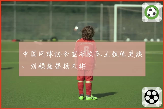 中国网球协会宣布女队主教练更换，刘硕接替杨文彬