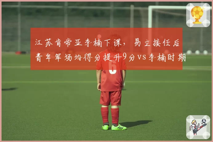 江苏肯帝亚李楠下课，易立接任后青年军场均得分提升9分vs李楠时期