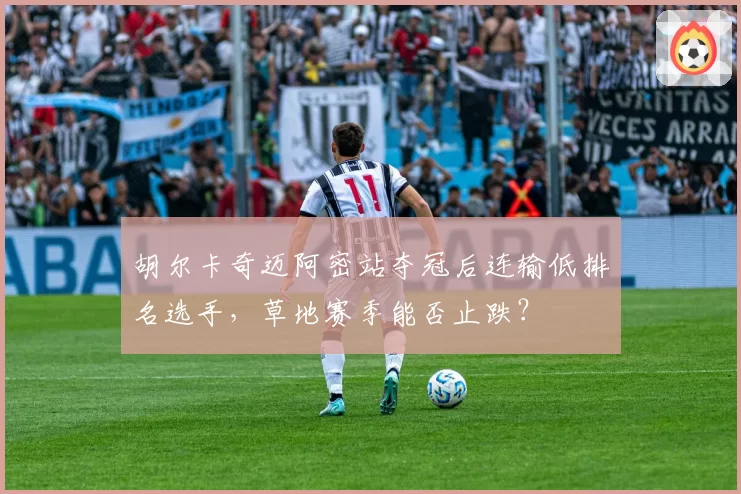 胡尔卡奇迈阿密站夺冠后连输低排名选手，草地赛季能否止跌？