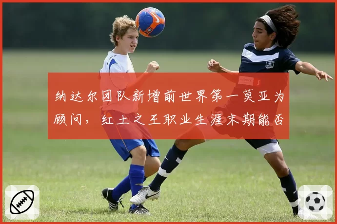 纳达尔团队新增前世界第一莫亚为顾问，红土之王职业生涯末期能否再创辉煌？