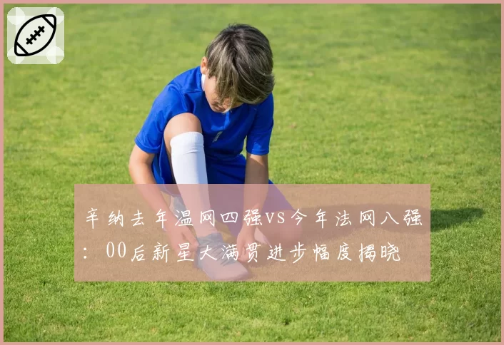 辛纳去年温网四强vs今年法网八强:00后新星大满贯进步幅度揭晓