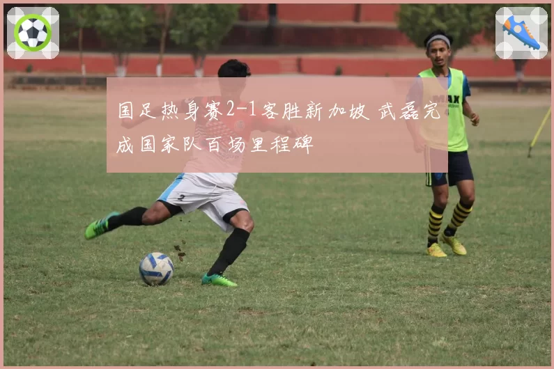 国足热身赛2-1客胜新加坡 武磊完成国家队百场里程碑