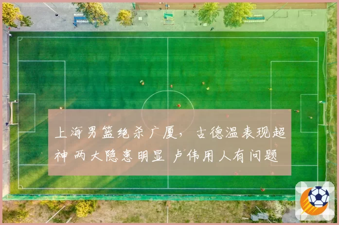 上海男篮绝杀广厦，古德温表现超神 两大隐患明显 卢伟用人有问题