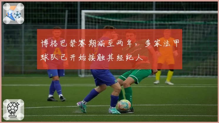 博格巴禁赛期减至两年，多家法甲球队已开始接触其经纪人