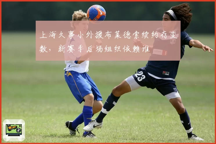 上海久事小外援布莱德索续约存变数，新赛季后场组织依赖谁