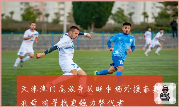 天津津门虎放弃买断中场外援菲奥利奇 将寻找更强力替代者