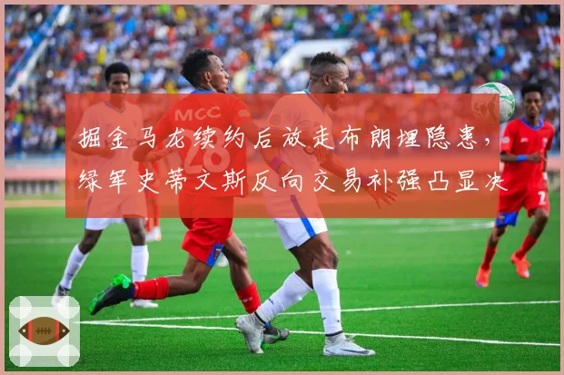 掘金马龙续约后放走布朗埋隐患,绿军史蒂文斯反向交易补强凸显决策差距