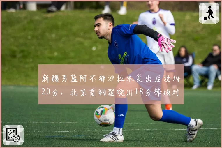 新疆男篮阿不都沙拉木复出后场均20分,北京首钢翟晓川18分锋线对决升级