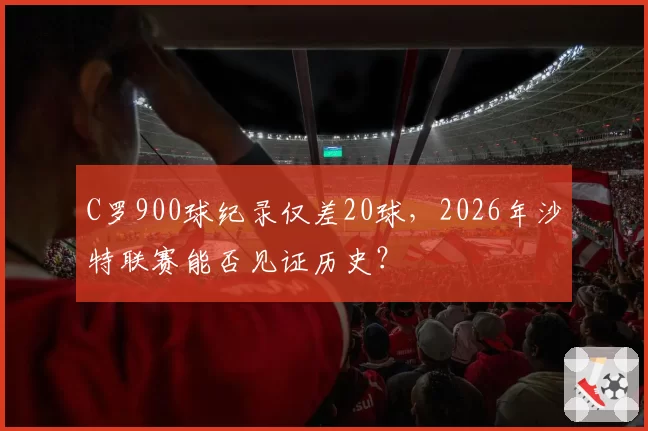 C罗900球纪录仅差20球，2026年沙特联赛能否见证历史？