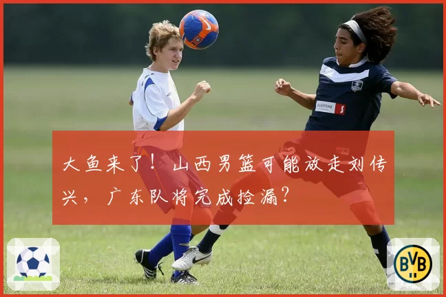 大鱼来了！山西男篮可能放走刘传兴，广东队将完成捡漏？