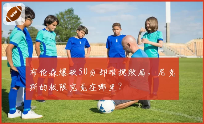 布伦森爆砍50分却难挽败局,尼克斯的极限究竟在哪里?