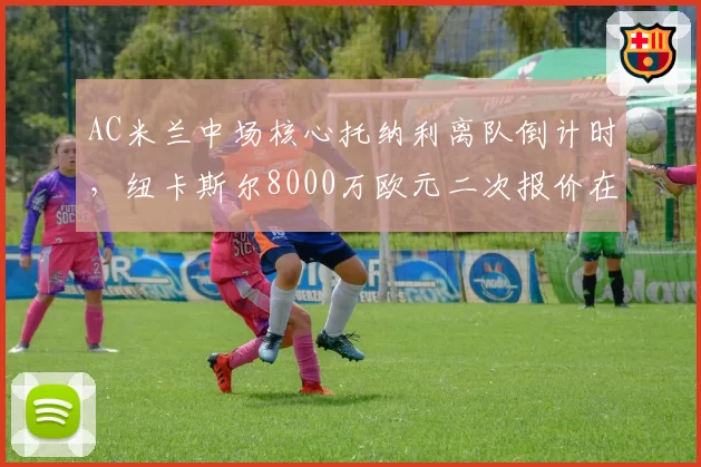 AC米兰中场核心托纳利离队倒计时，纽卡斯尔8000万欧元二次报价在即