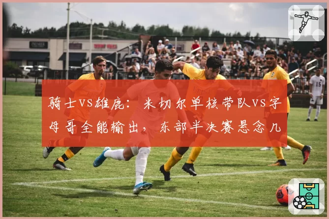 骑士vs雄鹿：米切尔单核带队vs字母哥全能输出，东部半决赛悬念几何