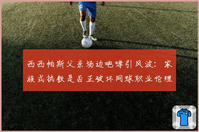 西西帕斯父亲场边咆哮引风波：家族式执教是否正破坏网球职业伦理？
