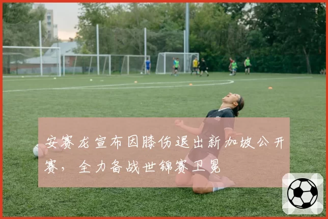 安赛龙宣布因膝伤退出新加坡公开赛,全力备战世锦赛卫冕