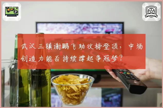 武汉三镇谢鹏飞助攻榜登顶，中场创造力能否持续撑起争冠梦？