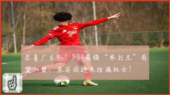 恭喜广东队!NBA最强“单打王”有望加盟,朱芳雨迎来捡漏机会!