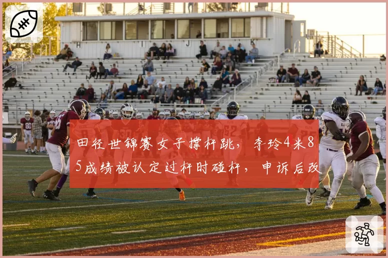 田径世锦赛女子撑杆跳,李玲4米85成绩被认定过杆时碰杆,申诉后改判仍输