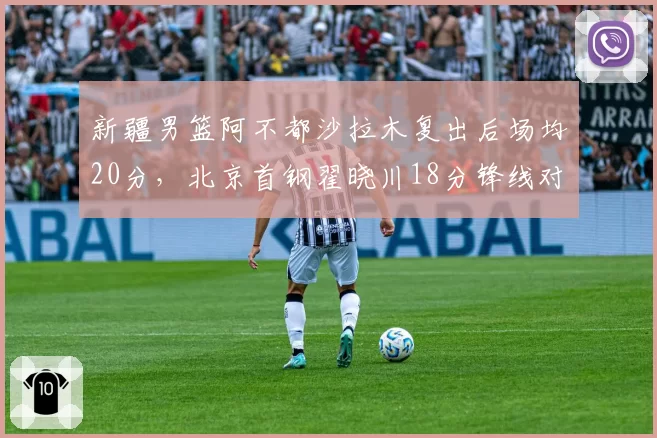 新疆男篮阿不都沙拉木复出后场均20分,北京首钢翟晓川18分锋线对决升级