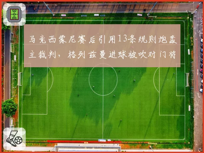 马竞西蒙尼赛后引用13条规则炮轰主裁判,格列兹曼进球被吹对门将犯规致争冠失分