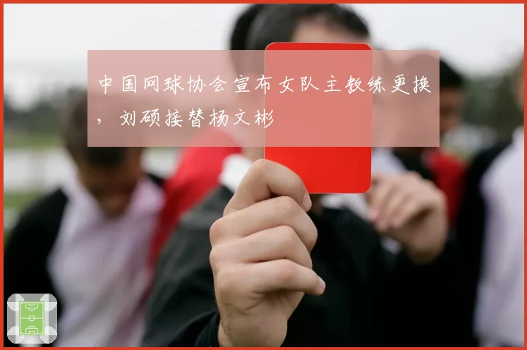 中国网球协会宣布女队主教练更换，刘硕接替杨文彬