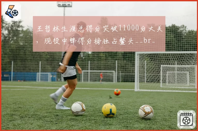 王哲林生涯总得分突破11000分大关，现役中锋得分榜独占鳌头__br_